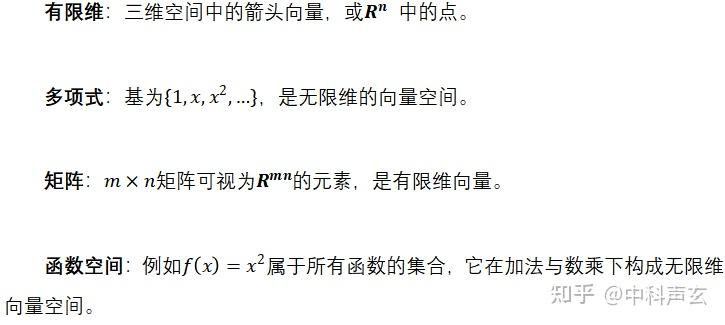有限维：三维空间中的箭头向量，或 中的点。

多项式：基为，是无限维的向量空间。

矩阵：矩阵可视为的元素，是有限维向量。

函数空间：例如属于所有函数的集合，它在加法与数乘下构成无限维向量空间。