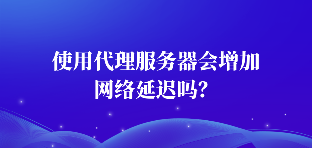 使用代理服务器会增加网络延迟吗